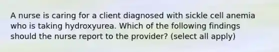 A nurse is caring for a client diagnosed with sickle cell anemia who is taking hydroxyurea. Which of the following findings should the nurse report to the provider? (select all apply)