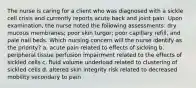 The nurse is caring for a client who was diagnosed with a sickle cell crisis and currently reports acute back and joint pain. Upon examination, the nurse noted the following assessments: dry mucous membranes; poor skin turgor; poor capillary refill, and pale nail beds. Which nursing concern will the nurse identify as the priority? a. acute pain related to effects of sickling b. peripheral tissue perfusion impairment related to the effects of sickled cells c. fluid volume underload related to clustering of sickled cells d. altered skin integrity risk related to decreased mobility secondary to pain