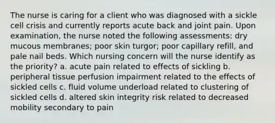 The nurse is caring for a client who was diagnosed with a sickle cell crisis and currently reports acute back and joint pain. Upon examination, the nurse noted the following assessments: dry mucous membranes; poor skin turgor; poor capillary refill, and pale nail beds. Which nursing concern will the nurse identify as the priority? a. acute pain related to effects of sickling b. peripheral tissue perfusion impairment related to the effects of sickled cells c. fluid volume underload related to clustering of sickled cells d. altered skin integrity risk related to decreased mobility secondary to pain