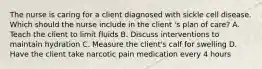 The nurse is caring for a client diagnosed with sickle cell disease. Which should the nurse include in the client 's plan of care? A. Teach the client to limit fluids B. Discuss interventions to maintain hydration C. Measure the client's calf for swelling D. Have the client take narcotic pain medication every 4 hours