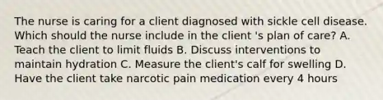 The nurse is caring for a client diagnosed with sickle cell disease. Which should the nurse include in the client 's plan of care? A. Teach the client to limit fluids B. Discuss interventions to maintain hydration C. Measure the client's calf for swelling D. Have the client take narcotic pain medication every 4 hours