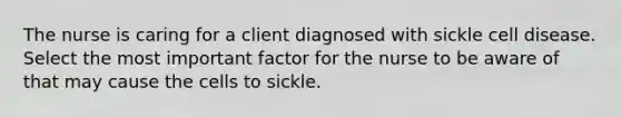 The nurse is caring for a client diagnosed with sickle cell disease. Select the most important factor for the nurse to be aware of that may cause the cells to sickle.