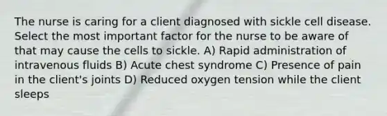 The nurse is caring for a client diagnosed with sickle cell disease. Select the most important factor for the nurse to be aware of that may cause the cells to sickle. A) Rapid administration of intravenous fluids B) Acute chest syndrome C) Presence of pain in the client's joints D) Reduced oxygen tension while the client sleeps