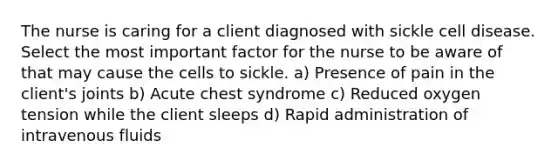 The nurse is caring for a client diagnosed with sickle cell disease. Select the most important factor for the nurse to be aware of that may cause the cells to sickle. a) Presence of pain in the client's joints b) Acute chest syndrome c) Reduced oxygen tension while the client sleeps d) Rapid administration of intravenous fluids