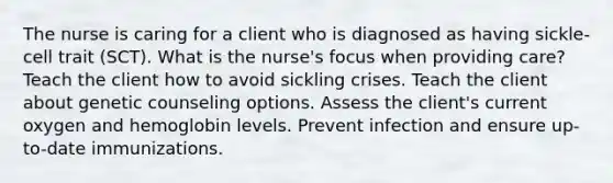 The nurse is caring for a client who is diagnosed as having sickle-cell trait (SCT). What is the nurse's focus when providing care? Teach the client how to avoid sickling crises. Teach the client about genetic counseling options. Assess the client's current oxygen and hemoglobin levels. Prevent infection and ensure up-to-date immunizations.