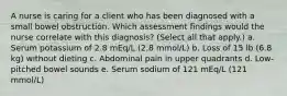 A nurse is caring for a client who has been diagnosed with a small bowel obstruction. Which assessment findings would the nurse correlate with this diagnosis? (Select all that apply.) a. Serum potassium of 2.8 mEq/L (2.8 mmol/L) b. Loss of 15 lb (6.8 kg) without dieting c. Abdominal pain in upper quadrants d. Low-pitched bowel sounds e. Serum sodium of 121 mEq/L (121 mmol/L)