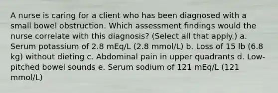 A nurse is caring for a client who has been diagnosed with a small bowel obstruction. Which assessment findings would the nurse correlate with this diagnosis? (Select all that apply.) a. Serum potassium of 2.8 mEq/L (2.8 mmol/L) b. Loss of 15 lb (6.8 kg) without dieting c. Abdominal pain in upper quadrants d. Low-pitched bowel sounds e. Serum sodium of 121 mEq/L (121 mmol/L)