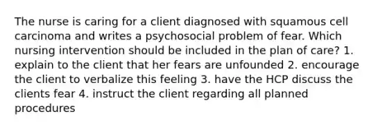 The nurse is caring for a client diagnosed with squamous cell carcinoma and writes a psychosocial problem of fear. Which nursing intervention should be included in the plan of care? 1. explain to the client that her fears are unfounded 2. encourage the client to verbalize this feeling 3. have the HCP discuss the clients fear 4. instruct the client regarding all planned procedures