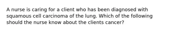 A nurse is caring for a client who has been diagnosed with squamous cell carcinoma of the lung. Which of the following should the nurse know about the clients cancer?