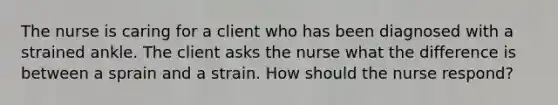 The nurse is caring for a client who has been diagnosed with a strained ankle. The client asks the nurse what the difference is between a sprain and a strain. How should the nurse respond?