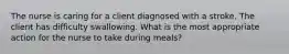 The nurse is caring for a client diagnosed with a stroke. The client has difficulty swallowing. What is the most appropriate action for the nurse to take during meals?