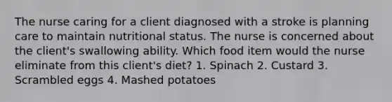 The nurse caring for a client diagnosed with a stroke is planning care to maintain nutritional status. The nurse is concerned about the client's swallowing ability. Which food item would the nurse eliminate from this client's diet? 1. Spinach 2. Custard 3. Scrambled eggs 4. Mashed potatoes