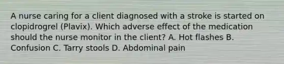 A nurse caring for a client diagnosed with a stroke is started on clopidrogrel (Plavix). Which adverse effect of the medication should the nurse monitor in the client? A. Hot flashes B. Confusion C. Tarry stools D. Abdominal pain