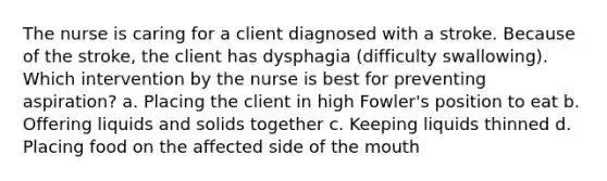 The nurse is caring for a client diagnosed with a stroke. Because of the stroke, the client has dysphagia (difficulty swallowing). Which intervention by the nurse is best for preventing aspiration? a. Placing the client in high Fowler's position to eat b. Offering liquids and solids together c. Keeping liquids thinned d. Placing food on the affected side of the mouth