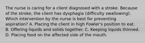 The nurse is caring for a client diagnosed with a stroke. Because of the stroke, the client has dysphagia (difficulty swallowing). Which intervention by the nurse is best for preventing aspiration? A. Placing the client in high Fowler's position to eat. B. Offering liquids and solids together. C. Keeping liquids thinned. D. Placing food on the affected side of the mouth.