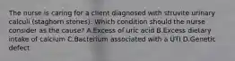 The nurse is caring for a client diagnosed with struvite urinary calculi​ (staghorn stones). Which condition should the nurse consider as the​ cause? A.Excess of uric acid B.Excess dietary intake of calcium C.Bacterium associated with a UTI D.Genetic defect