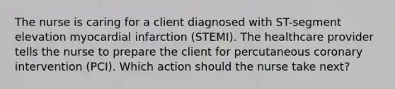 The nurse is caring for a client diagnosed with ST-segment elevation myocardial infarction (STEMI). The healthcare provider tells the nurse to prepare the client for percutaneous coronary intervention (PCI). Which action should the nurse take next?