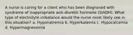 A nurse is caring for a client who has been diagnosed with syndrome of inappropriate anti-diuretic hormone (SIADH). What type of electrolyte imbalance would the nurse most likely see in this situation? a. Hyponatremia b. Hyperkalemia c. Hypocalcemia d. Hypermagnesemia