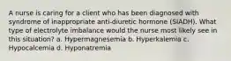 A nurse is caring for a client who has been diagnosed with syndrome of inappropriate anti-diuretic hormone (SIADH). What type of electrolyte imbalance would the nurse most likely see in this situation? a. Hypermagnesemia b. Hyperkalemia c. Hypocalcemia d. Hyponatremia