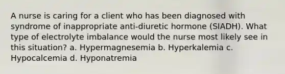 A nurse is caring for a client who has been diagnosed with syndrome of inappropriate anti-diuretic hormone (SIADH). What type of electrolyte imbalance would the nurse most likely see in this situation? a. Hypermagnesemia b. Hyperkalemia c. Hypocalcemia d. Hyponatremia