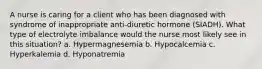 A nurse is caring for a client who has been diagnosed with syndrome of inappropriate anti-diuretic hormone (SIADH). What type of electrolyte imbalance would the nurse most likely see in this situation? a. Hypermagnesemia b. Hypocalcemia c. Hyperkalemia d. Hyponatremia