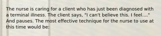 The nurse is caring for a client who has just been diagnosed with a terminal illness. The client says, "I can't believe this. I feel...." And pauses. The most effective technique for the nurse to use at this time would be: