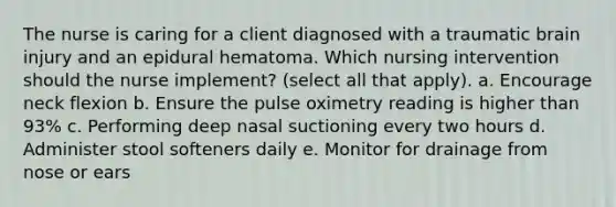 The nurse is caring for a client diagnosed with a traumatic brain injury and an epidural hematoma. Which nursing intervention should the nurse implement? (select all that apply). a. Encourage neck flexion b. Ensure the pulse oximetry reading is higher than 93% c. Performing deep nasal suctioning every two hours d. Administer stool softeners daily e. Monitor for drainage from nose or ears