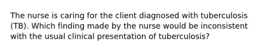 The nurse is caring for the client diagnosed with tuberculosis (TB). Which finding made by the nurse would be inconsistent with the usual clinical presentation of tuberculosis?