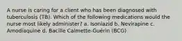 A nurse is caring for a client who has been diagnosed with tuberculosis (TB). Which of the following medications would the nurse most likely administer? a. Isoniazid b. Nevirapine c. Amodiaquine d. Bacille Calmette-Guérin (BCG)