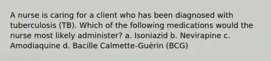 A nurse is caring for a client who has been diagnosed with tuberculosis (TB). Which of the following medications would the nurse most likely administer? a. Isoniazid b. Nevirapine c. Amodiaquine d. Bacille Calmette-Guérin (BCG)