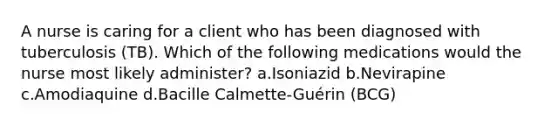 A nurse is caring for a client who has been diagnosed with tuberculosis (TB). Which of the following medications would the nurse most likely administer? a.Isoniazid b.Nevirapine c.Amodiaquine d.Bacille Calmette-Guérin (BCG)