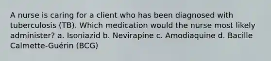 A nurse is caring for a client who has been diagnosed with tuberculosis (TB). Which medication would the nurse most likely administer? a. Isoniazid b. Nevirapine c. Amodiaquine d. Bacille Calmette-Guérin (BCG)