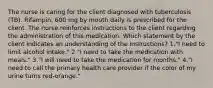 The nurse is caring for the client diagnosed with tuberculosis (TB). Rifampin, 600 mg by mouth daily is prescribed for the client. The nurse reinforces instructions to the client regarding the administration of this medication. Which statement by the client indicates an understanding of the instructions? 1."I need to limit alcohol intake." 2."I need to take the medication with meals." 3."I will need to take the medication for months." 4."I need to call the primary health care provider if the color of my urine turns red-orange."