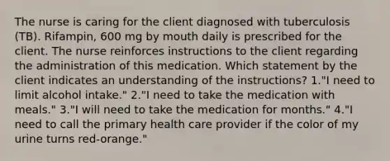 The nurse is caring for the client diagnosed with tuberculosis (TB). Rifampin, 600 mg by mouth daily is prescribed for the client. The nurse reinforces instructions to the client regarding the administration of this medication. Which statement by the client indicates an understanding of the instructions? 1."I need to limit alcohol intake." 2."I need to take the medication with meals." 3."I will need to take the medication for months." 4."I need to call the primary health care provider if the color of my urine turns red-orange."