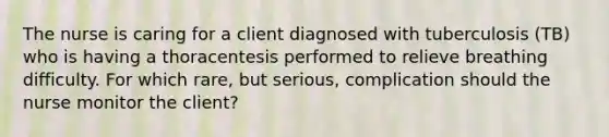 The nurse is caring for a client diagnosed with tuberculosis (TB) who is having a thoracentesis performed to relieve breathing difficulty. For which rare, but serious, complication should the nurse monitor the client?