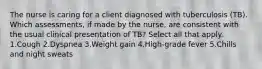 The nurse is caring for a client diagnosed with tuberculosis (TB). Which assessments, if made by the nurse, are consistent with the usual clinical presentation of TB? Select all that apply. 1.Cough 2.Dyspnea 3.Weight gain 4.High-grade fever 5.Chills and night sweats