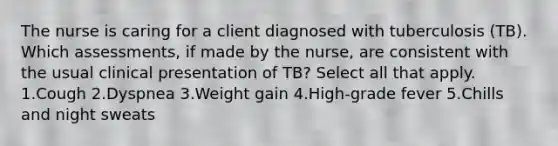 The nurse is caring for a client diagnosed with tuberculosis (TB). Which assessments, if made by the nurse, are consistent with the usual clinical presentation of TB? Select all that apply. 1.Cough 2.Dyspnea 3.Weight gain 4.High-grade fever 5.Chills and night sweats