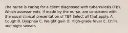 The nurse is caring for a client diagnosed with tuberculosis (TB). Which assessments, if made by the nurse, are consistent with the usual clinical presentation of TB? Select all that apply. A. Cough B. Dyspnea C. Weight gain D. High-grade fever E. Chills and night sweats