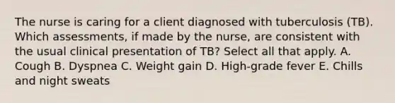 The nurse is caring for a client diagnosed with tuberculosis (TB). Which assessments, if made by the nurse, are consistent with the usual clinical presentation of TB? Select all that apply. A. Cough B. Dyspnea C. Weight gain D. High-grade fever E. Chills and night sweats