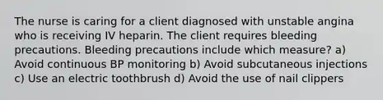 The nurse is caring for a client diagnosed with unstable angina who is receiving IV heparin. The client requires bleeding precautions. Bleeding precautions include which measure? a) Avoid continuous BP monitoring b) Avoid subcutaneous injections c) Use an electric toothbrush d) Avoid the use of nail clippers