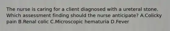 The nurse is caring for a client diagnosed with a ureteral stone. Which assessment finding should the nurse​ anticipate? A.Colicky pain B.Renal colic C.Microscopic hematuria D.Fever