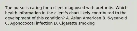 The nurse is caring for a client diagnosed with urethritis. Which health information in the​ client's chart likely contributed to the development of this​ condition? A. Asian American B. ​6-year-old C. Agonococcal infection D. Cigarette smoking