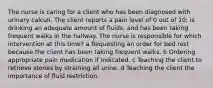 The nurse is caring for a client who has been diagnosed with urinary calculi. The client reports a pain level of 0 out of​ 10; is drinking an adequate amount of​ fluids; and has been taking frequent walks in the hallway. The nurse is responsible for which intervention at this​ time? a Requesting an order for bed rest because the client has been taking frequent walks. b Ordering appropriate pain medication if indicated. c Teaching the client to retrieve stones by straining all urine. d Teaching the client the importance of fluid restriction.