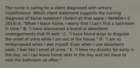 The nurse is caring for a client diagnosed with urinary incontinence. Which client statement supports the nursing diagnosis of Social Isolation​? ​(Select all that​ apply.) (NANDA-I​ © 2014) A. "When I leave​ home, I worry that I​ can't find a bathroom in​ time." B. "I have discovered a brand of absorbent undergarments that fit​ well." C. "I have found ways to disguise the smell of urine while I am out of the​ house." D. "I am so embarrassed when I wet myself. Even when I use absorbent​ pads, I feel like I smell of​ urine." E. "I time my diuretic for early in the​ day, so I can leave home later in the day and not have to visit the bathroom as​ often."