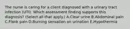 The nurse is caring for a client diagnosed with a urinary tract infection​ (UTI). Which assessment finding supports this​ diagnosis? (Select all that​ apply.) A.Clear urine B.Abdominal pain C.Flank pain D.Burning sensation on urination E.Hypothermia