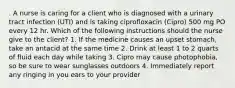 . A nurse is caring for a client who is diagnosed with a urinary tract infection (UTI) and is taking ciprofloxacin (Cipro) 500 mg PO every 12 hr. Which of the following instructions should the nurse give to the client? 1. If the medicine causes an upset stomach, take an antacid at the same time 2. Drink at least 1 to 2 quarts of fluid each day while taking 3. Cipro may cause photophobia, so be sure to wear sunglasses outdoors 4. Immediately report any ringing in you ears to your provider