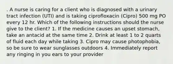 . A nurse is caring for a client who is diagnosed with a urinary tract infection (UTI) and is taking ciprofloxacin (Cipro) 500 mg PO every 12 hr. Which of the following instructions should the nurse give to the client? 1. If the medicine causes an upset stomach, take an antacid at the same time 2. Drink at least 1 to 2 quarts of fluid each day while taking 3. Cipro may cause photophobia, so be sure to wear sunglasses outdoors 4. Immediately report any ringing in you ears to your provider