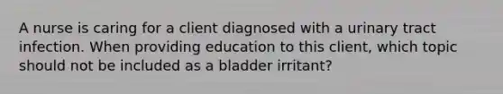 A nurse is caring for a client diagnosed with a urinary tract infection. When providing education to this​ client, which topic should not be included as a bladder​ irritant?