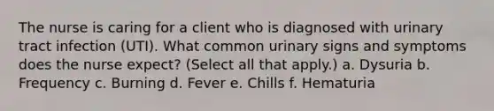 The nurse is caring for a client who is diagnosed with urinary tract infection (UTI). What common urinary signs and symptoms does the nurse expect? (Select all that apply.) a. Dysuria b. Frequency c. Burning d. Fever e. Chills f. Hematuria