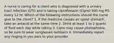 A nurse is caring for a client who is diagnosed with a urinary tract infection (UTI) and is taking ciprofloxacin (Cipro) 500 mg PO every 12 hr. Which of the following instructions should the nurse give to the client? 1. If the medicine causes an upset stomach, take an antacid at the same time 2. Drink at least 1 to 2 quarts of fluid each day while taking 3. Cipro may cause photophobia, so be sure to wear sunglasses outdoors 4. Immediately report any ringing in you ears to your provider